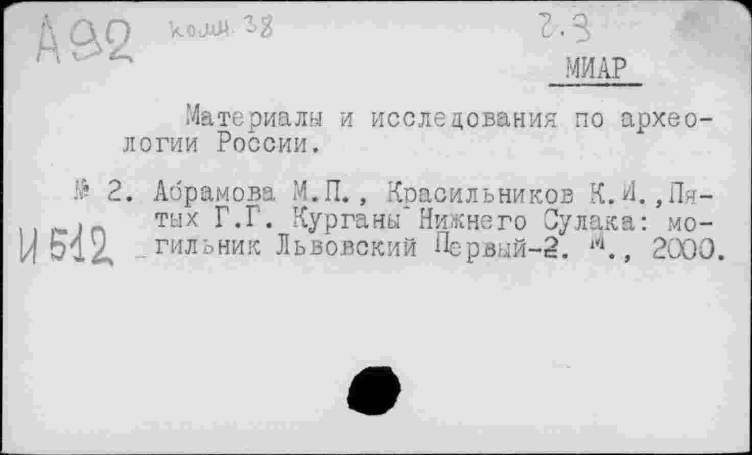 ﻿
г. з
МИАР
Материалы и исследования по археологии России.
# 2. Абрамова М.П., Красильников К.И. ,Пя-
. тых Г.Г. Курганы*Нижнего Сулака: мо-
Ц 514 гильник Львовский Первый-2. , 2'ЭОО.